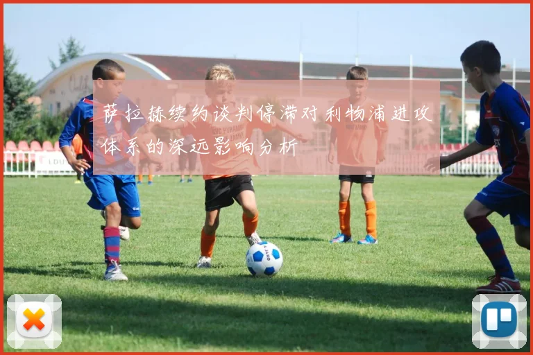 萨拉赫续约谈判停滞对利物浦进攻体系的深远影响分析