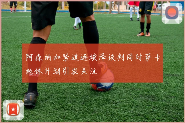 阿森纳加紧追逐埃泽谈判同时萨卡轮休计划引发关注