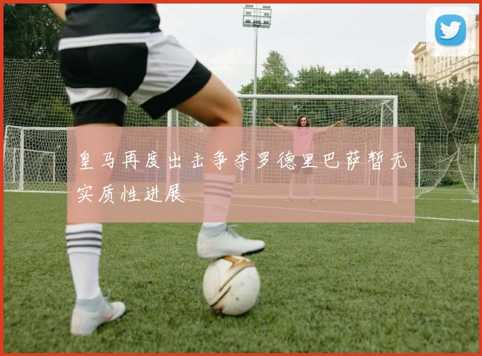 皇马再度出击争夺罗德里巴萨暂无实质性进展